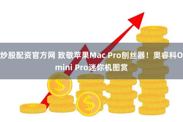 炒股配资官方网 致敬苹果Mac Pro刨丝器！奥睿科Omini Pro迷你机图赏