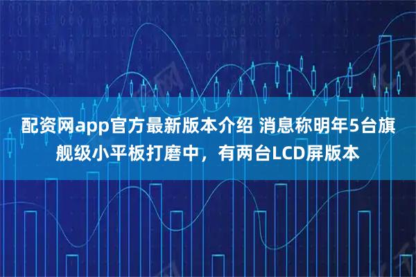 配资网app官方最新版本介绍 消息称明年5台旗舰级小平板打磨中，有两台LCD屏版本