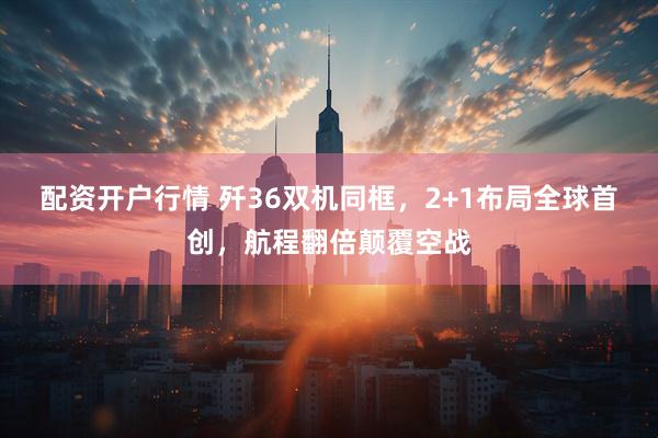 配资开户行情 歼36双机同框，2+1布局全球首创，航程翻倍颠覆空战