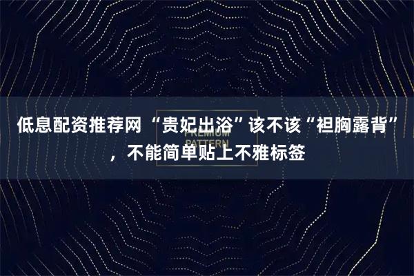 低息配资推荐网 “贵妃出浴”该不该“袒胸露背”，不能简单贴上不雅标签