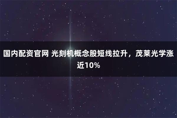 国内配资官网 光刻机概念股短线拉升，茂莱光学涨近10%