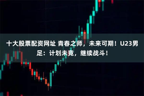 十大股票配资网址 青春之师，未来可期！U23男足：计划未竟，继续战斗！