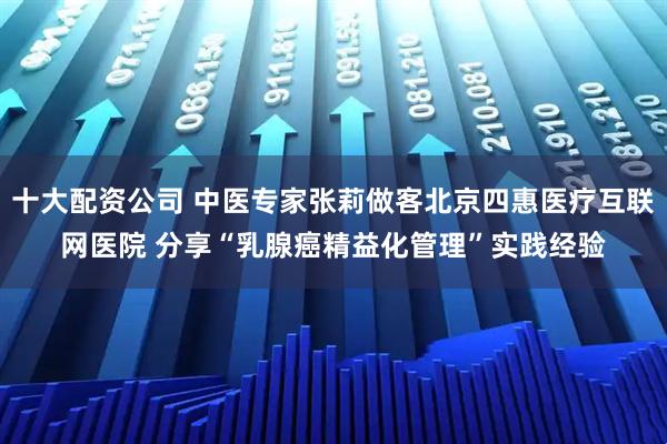 十大配资公司 中医专家张莉做客北京四惠医疗互联网医院 分享“乳腺癌精益化管理”实践经验