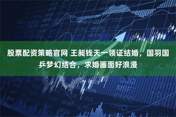 股票配资策略官网 王昶钱天一领证结婚，国羽国乒梦幻结合，求婚画面好浪漫