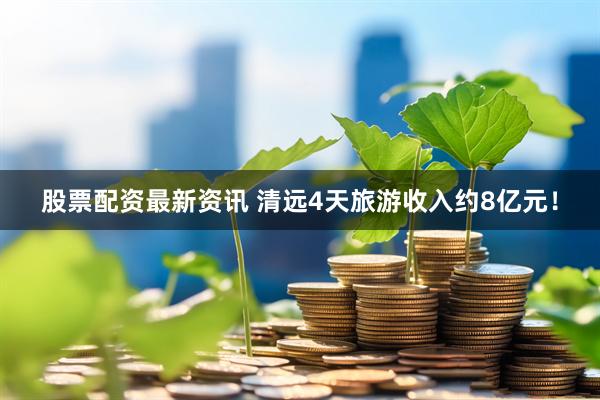 股票配资最新资讯 清远4天旅游收入约8亿元！