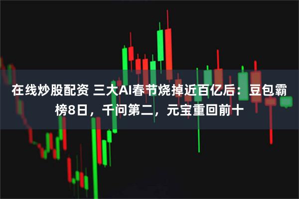 在线炒股配资 三大AI春节烧掉近百亿后：豆包霸榜8日，千问第二，元宝重回前十