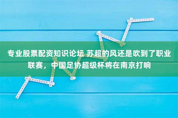 专业股票配资知识论坛 苏超的风还是吹到了职业联赛，中国足协超级杯将在南京打响