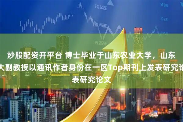 炒股配资开平台 博士毕业于山东农业大学，山东农大副教授以通讯作者身份在一区Top期刊上发表研究论文