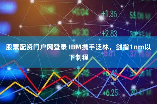 股票配资门户网登录 IBM携手泛林，剑指1nm以下制程