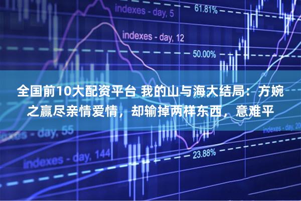 全国前10大配资平台 我的山与海大结局：方婉之赢尽亲情爱情，却输掉两样东西，意难平