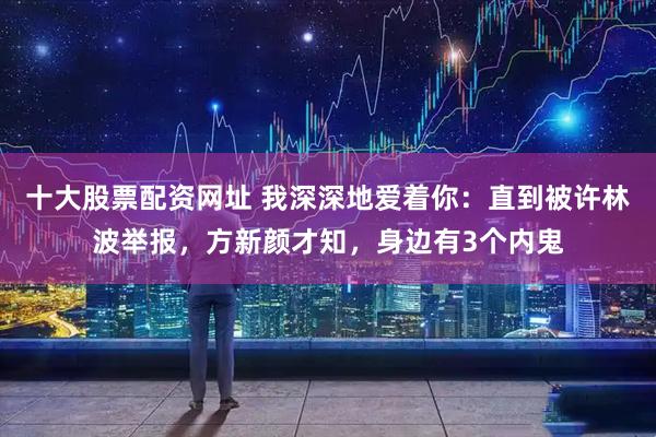 十大股票配资网址 我深深地爱着你：直到被许林波举报，方新颜才知，身边有3个内鬼