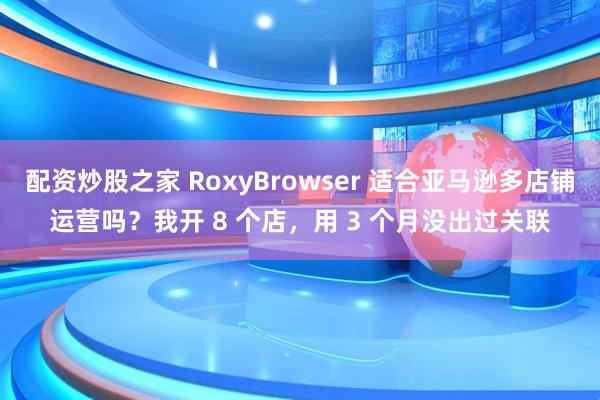 配资炒股之家 RoxyBrowser 适合亚马逊多店铺运营吗？我开 8 个店，用 3 个月没出过关联
