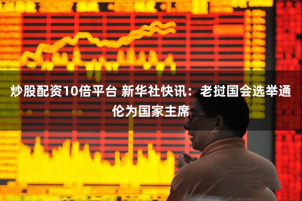 炒股配资10倍平台 新华社快讯：老挝国会选举通伦为国家主席
